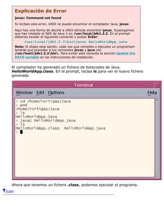 Explicación de Error
javac: Command not found
Si recibes este error, UNIX no puede encontrar el compilador Java, javac.
Aquí hay una forma de decirle a UNIX dónode encontrar javac. Supongamos
que has intalado el SDK de Java 2 en /usr/local/jdk1.2.2. En el prompt
deberías tecelar el siguiente comando y pulsar Enter:
/usr/local/jdk1.2.2binjavac HelloWorldApp.java
Nota: Si eliges esta opción, cada vez que compiles o ejecutes un programam
tendrás que preceder a tus comandos javac y java con
/usr/loacl/jdk1.2.2bin. Para evitar esto consulta la sección Update the
PATH variable en las instrucciones de instalación.
El compilador ha generado un fichero de bytecodes de Java,
HelloWorldApp.class. En el prompt, teclea ls para ver el nuevo fichero
generado
Ahora que tenemos un fichero .class, podemos ejecutar el programa.
Subir
 