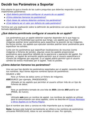 Decidir los Parámetros a Soportar
Esta página te guia a través de las cuatro preguntas que deberías responder cuando
implementes parámetros:
¿Qué debería permitirsele configurar al usuario de un applet?q
¿Cómo deberían llamarse los parámetros?q
¿Qué clases de valores deberían contener los parámetros?q
¿Cúal debería ser el valor por defecto de cada parámetro?q
Termina con una explicación sobre la definición de parámetros con una clase de ejemplo
llamada AppletButton.
¿Qué debería permitirsele configurar al usuario de un applet?
Los parámetros que un applet deberían soportar dependen de lo que haga su
applet, y de la flexibilidad que quieras que tenga. Los applets que muestran
imágenes podrían tener parámetros para especificar la posición de las imágenes.
De forma similar, los applets que ejecutan sonidos podrían tener parámetros para
especificar los sonidos.
Junto con los parámetros que especifican localizaciones de recursos (como
imágenes o ficheros de sonido), algunas veces los applets proporcionan
parámetros para especificar detalles de la apariencia u operación del applet. Por
ejemplo, un applet de animación podría permitir que el usuario especificara el
número de imágenes por segundo. O un applet podría permitir que el usuario
cambie los textos mostrados por el applet. Todo es posible.
¿Cómo deberían llamarse los parámetros?
Una vez que has decidio los parámetros soportados por el applet, necesita diseñar
sus nombres. Aquí tienes algunos nombres típicos de parámetros:
SOURCE o SRC
Para un fichero de datos como un fichero de imágenes.
XXXSOURCE (por ejemplo, IMAGESOURCE)
Utilizado en los applets que permiten al usuario utilizar más de un tipo de
ficheros de datos.
XXXS
Para un parámetro tomado de una lista de XXXs (donde XXX podría ser
IMAGE, de nuevo).
NAME
Utilizado solo para un nombre de applet. Los nombres de applets se utilizan
para la comunicación con otros applets, como se describe en Enviar Mensajes
a Otros Applets en la Misma Página.
Que el nombre sea claro y conciso es más importante que su longitud.
Nota: Aunque este tutorial normalmente se refiere a los nombres de parámetros
utilizando MAYÚSCULAS, éstos no son sensibles al caso. Por ejemplo,
 