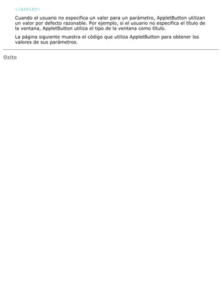 </APPLET>
Cuando el usuario no especifica un valor para un parámetro, AppletButton utilizan
un valor por defecto razonable. Por ejemplo, si el usuario no especifica el título de
la ventana, AppletButton utiliza el tipo de la ventana como título.
La página siguiente muestra el código que utiliza AppletButton para obtener los
valores de sus parámetros.
Ozito
 