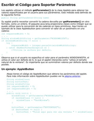 Escribir el Código para Soportar Parámetros
Los applets utilizan el método getParameter() de la clase Applets para obtener los
valores especificados por el usuario para sus parámetros. Este método está definido de
la siguiente forma:
public String getParameter(String name)
Su applet podría necesitar convertir la cadena devuelta por getParameter() en otro
formato, como un entero. El paqueta java.lang proporciona clases como Integer que se
puede utilizar para la conversión de las cadenas en tipos primitivos. Aquí tienes un
ejemplo de la clase Appletbutton para convertir el valor de un parámetro en una
cadena:
int requestedWidth = 0;
. . .
String windowWidthString = getParameter("WINDOWWIDTH");
if (windowWidthString != null) {
try {
requestedWidth = Integer.parseInt(windowWidthString);
} catch (NumberFormatException e) {
//Utiliza la anchura por defecto.
}
}
Observa que si el usuario no especifica el valor para el parámetro WINDOWWDTH, el
utiliza el valor por defecto de 0, lo que el applet interpreta como "utiliza el tamaño
natural de la ventana". Es importante que se suministren valores por defecto donde sea
posible.
Un ejemplo: AppletButton
Abajo tienes el código de AppletButton que obtiene los parámetros del applet.
Para más información sobre Appletbutton puedes ver la página anterior.
String windowClass;
String buttonText;
String windowTitle;
int requestedWidth = 0;
int requestedHeight = 0;
. . .
public void init() {
windowClass = getParameter("WINDOWCLASS");
if (windowClass == null) {
windowClass = "TestWindow";
}
buttonText = getParameter("BUTTONTEXT");
if (buttonText == null) {
buttonText = "Pulse aquí para ver una ventana " + windowClass;
}
 