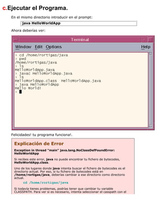 c.Ejecutar el Programa.
En el mismo directorio introducir en el prompt:
java HelloWorldApp
Ahora deberías ver:
Felicidades! tu programa funciona!.
Explicación de Error
Exception in thread "main" java.lang.NoClassDefFoundError:
HelloWorldApp
Si recibes este error, java no puede encontrar tu fichero de bytecodes,
HelloWorldApp.class.
Uno de los lugares donde java intenta buscar el fichero de bytecodes es el
directorio actual. Por eso, si tu fichero de bytecodes está en
/home/rortigas/java, deberías cambiar a ese directorio como directorio
actual.
cd /home/rortigas/java
Si todavía tienes problemas, podrías tener que cambiar tu variable
CLASSPATH. Para ver si es necesario, intenta seleccionar el casspath con el
 