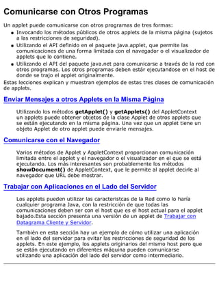 Comunicarse con Otros Programas
Un applet puede comunicarse con otros programas de tres formas:
Invocando los métodos públicos de otros applets de la misma página (sujetos
a las restricciones de seguridad).
q
Utilizando el API definido en el paquete java.applet, que permite las
comunicaciones de una forma limitada con el navegador o el visualizador de
applets que lo contiene.
q
Utilizando el API del paquete java.net para comunicarse a través de la red con
otros programas. Los otros programas deben estár ejecutandose en el host de
donde se trajo el applet originalmente.
q
Estas lecciones explican y muestran ejemplos de estas tres clases de comunicación
de applets.
Enviar Mensajes a otros Applets en la Misma Página
Utilizando los métodos getApplet() y getApplets() del AppletContext
un applets puede obtener objetos de la clase Applet de otros applets que
se están ejecutando en la misma página. Una vez que un applet tiene un
objeto Applet de otro applet puede enviarle mensajes.
Comunicarse con el Navegador
Varios métodos de Applet y AppletContext proporcionan comunicación
limitada entre el applet y el navegador o el visualizador en el que se está
ejecutando. Los más interesantes son probablemente los métodos
showDocument() de AppletContext, que le permite al applet decirle al
navegador que URL debe mostrar.
Trabajar con Aplicaciones en el Lado del Servidor
Los applets pueden utilizar las caracteristcas de la Red como lo haría
cualquier programa Java, con la restricción de que todas las
comunicaciones deben ser con el host que es el host actual para el applet
bajado.Esta sección presenta una versión de un applet de Trabajar con
Datagrama Cliente y Servidor.
También en esta sección hay un ejemplo de cómo utilizar una aplicación
en el lado del servidor para evitar las restricciones de seguridad de los
applets. En este ejemplo, los applets originarios del mismo host pero que
se están ejecutando en diferentes máquina pueden comunicarse
utilizando una aplicación del lado del servidor como intermediario.
 