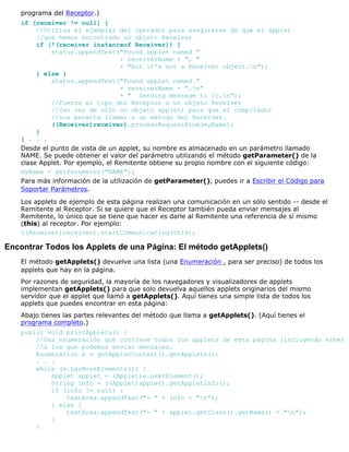 programa del Receptor.)
if (receiver != null) {
//Utiliza el ejemplar del operador para asegurarse de que el applet
//que hemos encontrado un objeto Receiver
if (!(receiver instanceof Receiver)) {
status.appendText("Found applet named "
+ receiverName + ", "
+ "but it's not a Receiver object.n");
} else {
status.appendText("Found applet named "
+ receiverName + ".n"
+ " Sending message to it.n");
//Fuerza el tipo del Receptor a un objeto Receiver
//(en vez de sólo un objeto applet) para que el compilador
//nos permita llamar a un método del Receiver.
((Receiver)receiver).processRequestFrom(myName);
}
} . . .
Desde el punto de vista de un applet, su nombre es almacenado en un parámetro llamado
NAME. Se puede obtener el valor del parámetro utilizando el método getParameter() de la
clase Applet. Por ejemplo, el Remitente obtiene su propio nombre con el siguiente código:
myName = getParameter("NAME");
Para más información de la utilización de getParameter(), puedes ir a Escribir el Código para
Soportar Parámetros.
Los applets de ejemplo de esta página realizan una comunicación en un sólo sentido -- desde el
Remitente al Receptor. Si se quiere que el Receptor también pueda enviar mensajes al
Remitente, lo único que se tiene que hacer es darle al Remitente una referencia de sí mismo
(this) al receptor. Por ejemplo:
((Receiver)receiver).startCommunicating(this);
Encontrar Todos los Applets de una Página: El método getApplets()
El método getApplets() devuelve una lista (una Enumeración , para ser preciso) de todos los
applets que hay en la página.
Por razones de seguridad, la mayoría de los navegadores y visualizadores de applets
implementan getApplets() para que solo devuelva aquellos applets originarios del mismo
servidor que el applet que llamó a getApplets(). Aquí tienes una simple lista de todos los
applets que puedes encontrar en esta página:
Abajo tienes las partes relevantes del método que llama a getApplets(). (Aquí tienes el
programa completo.)
public void printApplets() {
//Una enumeración que contiene todos los applets de esta página (incluyendo este)
//a los que podemos enviar mensajes.
Enumeration e = getAppletContext().getApplets();
. . .
while (e.hasMoreElements()) {
Applet applet = (Applet)e.nextElement();
String info = ((Applet)applet).getAppletInfo();
if (info != null) {
textArea.appendText("- " + info + "n");
} else {
textArea.appendText("- " + applet.getClass().getName() + "n");
}
}
 