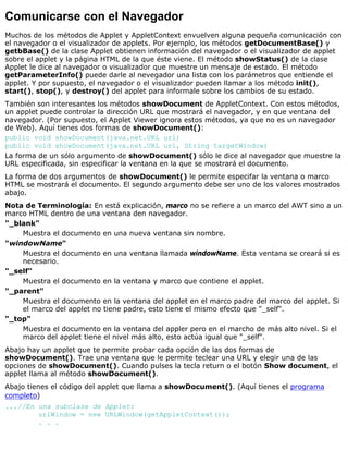 Comunicarse con el Navegador
Muchos de los métodos de Applet y AppletContext envuelven alguna pequeña comunicación con
el navegador o el visualizador de applets. Por ejemplo, los métodos getDocumentBase() y
getbBase() de la clase Applet obtienen información del navegador o el visualizador de applet
sobre el applet y la página HTML de la que éste viene. El método showStatus() de la clase
Applet le dice al navegador o visualizador que muestre un mensaje de estado. El método
getParameterInfo() puede darle al nevegador una lista con los parámetros que entiende el
applet. Y por supuesto, el navegador o el visualizador pueden llamar a los método init(),
start(), stop(), y destroy() del applet para informale sobre los cambios de su estado.
También son interesantes los métodos showDocument de AppletContext. Con estos métodos,
un applet puede controlar la dirección URL que mostrará el navegador, y en que ventana del
navegador. (Por supuesto, el Applet Viewer ignora estos métodos, ya que no es un navegador
de Web). Aquí tienes dos formas de showDocument():
public void showDocument(java.net.URL url)
public void showDocument(java.net.URL url, String targetWindow)
La forma de un sólo argumento de showDocument() sólo le dice al navegador que muestre la
URL especificada, sin especificar la ventana en la que se mostrará el documento.
La forma de dos argumentos de showDocument() le permite especifar la ventana o marco
HTML se mostrará el documento. El segundo argumento debe ser uno de los valores mostrados
abajo.
Nota de Terminología: En está explicación, marco no se refiere a un marco del AWT sino a un
marco HTML dentro de una ventana den navegador.
"_blank"
Muestra el documento en una nueva ventana sin nombre.
"windowName"
Muestra el documento en una ventana llamada windowName. Esta ventana se creará si es
necesario.
"_self"
Muestra el documento en la ventana y marco que contiene el applet.
"_parent"
Muestra el documento en la ventana del applet en el marco padre del marco del applet. Si
el marco del applet no tiene padre, esto tiene el mismo efecto que "_self".
"_top"
Muestra el documento en la ventana del appler pero en el marcho de más alto nivel. Si el
marco del applet tiene el nivel más alto, esto actúa igual que "_self".
Abajo hay un applet que te permite probar cada opción de las dos formas de
showDocument(). Trae una ventana que le permite teclear una URL y elegir una de las
opciones de showDocument(). Cuando pulses la tecla return o el botón Show document, el
applet llama al método showDocument().
Abajo tienes el código del applet que llama a showDocument(). (Aquí tienes el programa
completo)
...//En una subclase de Applet:
urlWindow = new URLWindow(getAppletContext());
. . .
 