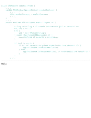class URLWindow extends Frame {
. . .
public URLWindow(AppletContext appletContext) {
. . .
this.appletContext = appletContext;
. . .
}
. . .
public boolean action(Event event, Object o) {
. . .
String urlString = /* Cadena introducida por el usuario */;
URL url = null;
try {
url = new URL(urlString);
} catch (MalformedURLException e) {
...//Informa al usuario y retorna...
}
if (url != null) {
if (/* el usuario no quiere especificar una ventana */) {
appletContext.showDocument(url);
} else {
appletContext.showDocument(url, /* user-specified window */);
}
}
. . .
Ozito
 