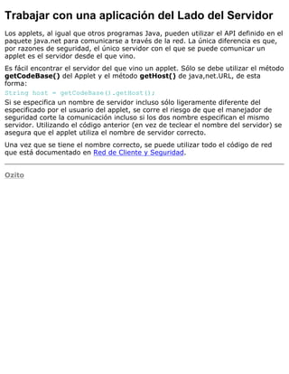 Trabajar con una aplicación del Lado del Servidor
Los applets, al igual que otros programas Java, pueden utilizar el API definido en el
paquete java.net para comunicarse a través de la red. La única diferencia es que,
por razones de seguridad, el único servidor con el que se puede comunicar un
applet es el servidor desde el que vino.
Es fácil encontrar el servidor del que vino un applet. Sólo se debe utilizar el método
getCodeBase() del Applet y el método getHost() de java,net.URL, de esta
forma:
String host = getCodeBase().getHost();
Si se especifica un nombre de servidor incluso sólo ligeramente diferente del
especificado por el usuario del applet, se corre el riesgo de que el manejador de
seguridad corte la comunicación incluso si los dos nombre especifican el mismo
servidor. Utilizando el código anterior (en vez de teclear el nombre del servidor) se
asegura que el applet utiliza el nombre de servidor correcto.
Una vez que se tiene el nombre correcto, se puede utilizar todo el código de red
que está documentado en Red de Cliente y Seguridad.
Ozito
 