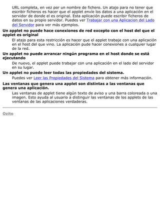 URL completa, en vez por un nombre de fichero. Un atajo para no tener que
escribir ficheros es hacer que el applet envíe los datos a una aplicación en el
servidor de donde el es original. Esta aplicación puede escribir ficheros de
datos en su propio servidor. Puedes ver Trabajar con una Aplicacion del Lado
del Servidor para ver más ejemplos.
Un applet no puede hace conexiones de red excepto con el host del que el
applet es original
El atajo para esta restricción es hacer que el applet trabaje con una aplicación
en el host del que vino. La aplicación pude hacer conexiones a cualquier lugar
de la red.
Un applet no puede arrancar ningún programa en el host donde se está
ejecutando
De nuevo, el applet puede trabajar con una aplicación en el lado del servidor
en su lugar.
Un applet no puede leer todas las propiedades del sistema.
Puedes ver Leer las Propiedades del Sistema para obtener más información.
Las ventanas que genera una applet son distintas a las ventanas que
genera una aplicación.
Las ventanas de applet tiene algún texto de aviso y una barra coloreada o una
imagen. Esto ayuda al usuario a distinguir las ventanas de los applets de las
ventanas de las aplicaciones verdaderas.
Ozito
 