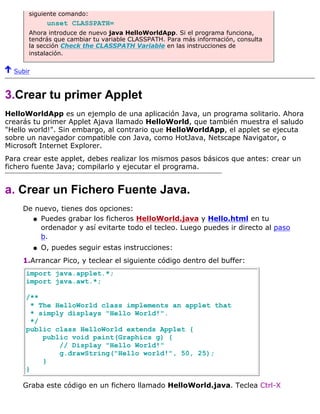 siguiente comando:
unset CLASSPATH=
Ahora introduce de nuevo java HelloWorldApp. Si el programa funciona,
tendrás que cambiar tu variable CLASSPATH. Para más información, consulta
la sección Check the CLASSPATH Variable en las instrucciones de
instalación.
Subir
3.Crear tu primer Applet
HelloWorldApp es un ejemplo de una aplicación Java, un programa solitario. Ahora
crearás tu primer Applet Ajava llamado HelloWorld, que también muestra el saludo
"Hello world!". Sin embargo, al contrario que HelloWorldApp, el applet se ejecuta
sobre un navegador compatible con Java, como HotJava, Netscape Navigator, o
Microsoft Internet Explorer.
Para crear este applet, debes realizar los mismos pasos básicos que antes: crear un
fichero fuente Java; compilarlo y ejecutar el programa.
a. Crear un Fichero Fuente Java.
De nuevo, tienes dos opciones:
Puedes grabar los ficheros HelloWorld.java y Hello.html en tu
ordenador y así evitarte todo el tecleo. Luego puedes ir directo al paso
b.
q
O, puedes seguir estas instrucciones:q
1.Arrancar Pico, y teclear el siguiente código dentro del buffer:
import java.applet.*;
import java.awt.*;
/**
* The HelloWorld class implements an applet that
* simply displays "Hello World!".
*/
public class HelloWorld extends Applet {
public void paint(Graphics g) {
// Display "Hello World!"
g.drawString("Hello world!", 50, 25);
}
}
Graba este código en un fichero llamado HelloWorld.java. Teclea Ctrl-X
 