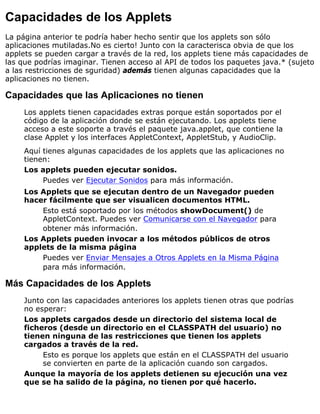 Capacidades de los Applets
La página anterior te podría haber hecho sentir que los applets son sólo
aplicaciones mutiladas.No es cierto! Junto con la caracterisca obvia de que los
applets se pueden cargar a través de la red, los applets tiene más capacidades de
las que podrías imaginar. Tienen acceso al API de todos los paquetes java.* (sujeto
a las restricciones de sguridad) además tienen algunas capacidades que la
aplicaciones no tienen.
Capacidades que las Aplicaciones no tienen
Los applets tienen capacidades extras porque están soportados por el
código de la aplicación donde se están ejecutando. Los applets tiene
acceso a este soporte a través el paquete java.applet, que contiene la
clase Applet y los interfaces AppletContext, AppletStub, y AudioClip.
Aquí tienes algunas capacidades de los applets que las aplicaciones no
tienen:
Los applets pueden ejecutar sonidos.
Puedes ver Ejecutar Sonidos para más información.
Los Applets que se ejecutan dentro de un Navegador pueden
hacer fácilmente que ser visualicen documentos HTML.
Esto está soportado por los métodos showDocument() de
AppletContext. Puedes ver Comunicarse con el Navegador para
obtener más información.
Los Applets pueden invocar a los métodos públicos de otros
applets de la misma página
Puedes ver Enviar Mensajes a Otros Applets en la Misma Página
para más información.
Más Capacidades de los Applets
Junto con las capacidades anteriores los applets tienen otras que podrías
no esperar:
Los applets cargados desde un directorio del sistema local de
ficheros (desde un directorio en el CLASSPATH del usuario) no
tienen ninguna de las restricciones que tienen los applets
cargados a través de la red.
Esto es porque los applets que están en el CLASSPATH del usuario
se convierten en parte de la aplicación cuando son cargados.
Aunque la mayoría de los applets detienen su ejecución una vez
que se ha salido de la página, no tienen por qué hacerlo.
 