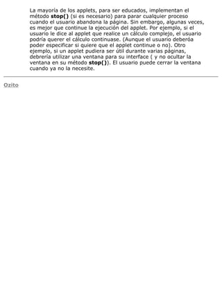 La mayoría de los applets, para ser educados, implementan el
método stop() (si es necesario) para parar cualquier proceso
cuando el usuario abandona la página. Sin embargo, algunas veces,
es mejor que continue la ejecución del applet. Por ejemplo, si el
usuario le dice al applet que realice un cálculo complejo, el usuario
podría querer el cálculo continuase. (Aunque el usuario deberóa
poder especificar si quiere que el applet continue o no). Otro
ejemplo, si un applet pudiera ser útil durante varias páginas,
debrería utilizar una ventana para su interface ( y no ocultar la
ventana en su método stop()). El usuario puede cerrar la ventana
cuando ya no la necesite.
Ozito
 