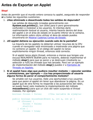 Antes de Exportar un Applet
Stop!
Antes de permitir que el mundo entero conozca tu applet, asegurate de responder
si a todas las siguientes cuestiones:
¿Has eliminado o desactivado todas las salidas de depurado?
Las salidas de depurado (creadas generalmente con
System.out.println()), son útiles para ti pero generalmente
confunden o molestan a los usuarios. Si intentas darle
realimentación textual al usuario, intenta hacerlo dentro del área
del applet o en el área de estado en la parte inferior de la ventana.
La información sobre cómo utilizar el áera de estado puedes
encontrarla en Mostrar Cadenas Cortas de Estado.
1.
¿El applet detiene su ejecución cuando sale de la pantalla?
La mayoría de los applets no deberían utilizar recursos de la CPU
cuando el navegador está minimizado o mostrando una página que
no contiene un applet. Si el código del applet no lanza
explícitamente ningún thread, entonces está correcto.
Si el applet lanza algún thread, entonces a menos que tengas una
excusa REALMENTE BUENA para no hacerlo, deberas implementar el
método stop() para que se paren y se destruyan (mediante su
selección a null) los threads que has lanzado. Para ver un ejemplo
de implementación del método stop() puedes ir a Ejemplos de
Threads en Applets.
2.
Si el applet hace algo que pudiera resultar molesto -- ejecutar sonidos
o animaciones, por ejemplo -- ¿Le has proporcionado al usuario
alguna forma de parar el comportamiento molesto?
Se amable con tus usuarios. Dale una oportunidad a tus usuarios
para que paren el applet sin tener que abandonar la página. En un
applet que de otra forma no responde a las pulsaciones del ratón,
se puede hacer esto mediante la implementación del método
mouseDown() para que un click del ratón suspenda el thread
molesto. Por ejemplo:
boolean frozen = false; //Una variable de ejemplar
public boolean mouseDown(Event e, int x, int y) {
if (frozen) {
frozen = false;
start();
} else {
frozen = true;
3.
 