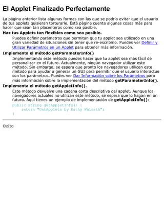 El Applet Finalizado Perfectamente
La página anterior lista algunas formas con las que se podría evitar que el usuario
de tus applets quisieran torturarle. Está página cuenta algunas cosas más para
hacer que sean tan placenteros como sea pasible.
Haz tus Applets tan flexibles como sea posible.
Puedes definir parámetros que permitan que tu applet sea utilizado en una
gran variedad de situaciones sin tener que re-escribirlo. Puedes ver Definir y
Utilizar Parámetros en un Applet para obtener más información.
Implementa el método getParameterInfo()
Implementando este método puedes hacer que tu applet sea más fácil de
personalizar en el futuro. Actualmente, ningún navegador utilizar este
método. Sin embargo, se espera que pronto los navegadores utilicen este
método para ayudar a generar un GUI para permitir que el usuario interactue
con los parámetros. Puedes ver Dar Información sobre los Parámetros para
más información sobre la implementación del método getParameterInfo().
Implementa el método getAppletInfo().
Este método devuelve una cadena corta descriptiva del applet. Aunque los
navegadores actuales no utilizan este método, se espera que lo hagan en un
futuro. Aquí tienes un ejemplo de implementación de getAppletInfo():
public String getAppletInfo() {
return "GetApplets by Kathy Walrath";
}
Ozito
 