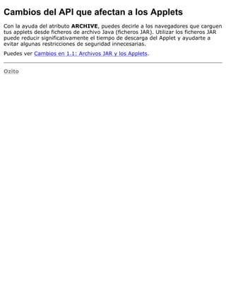Cambios del API que afectan a los Applets
Con la ayuda del atributo ARCHIVE, puedes decirle a los navegadores que carguen
tus applets desde ficheros de archivo Java (ficheros JAR). Utilizar los ficheros JAR
puede reducir significativamente el tiempo de descarga del Applet y ayudarte a
evitar algunas restricciones de seguridad innecesarias.
Puedes ver Cambios en 1.1: Archivos JAR y los Applets.
Ozito
 