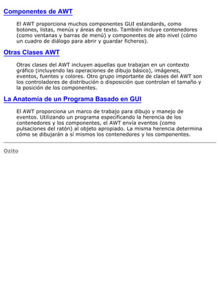 Componentes de AWT
El AWT proporciona muchos componentes GUI estandards, como
botones, listas, menús y áreas de texto. También incluye contenedores
(como ventanas y barras de menú) y componentes de alto nivel (cómo
un cuadro de diálogo para abrir y guardar ficheros).
Otras Clases AWT
Otras clases del AWT incluyen aquellas que trabajan en un contexto
gráfico (incluyendo las operaciones de dibujo básico), imágenes,
eventos, fuentes y colores. Otro grupo importante de clases del AWT son
los controladores de distribución o disposición que controlan el tamaño y
la posición de los componentes.
La Anatomía de un Programa Basado en GUI
El AWT proporciona un marco de trabajo para dibujo y manejo de
eventos. Utilizando un programa especificando la herencia de los
contenedores y los componentes, el AWT envía eventos (como
pulsaciones del ratón) al objeto apropiado. La misma herencia determina
cómo se dibujarán a sí mismos los contenedores y los componentes.
Ozito
 
