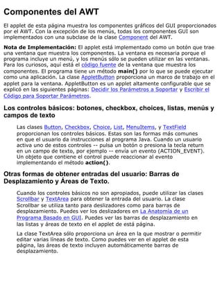 Componentes del AWT
El applet de esta página muestra los componentes gráficos del GUI proporcionados
por el AWT. Con la excepción de los menús, todas los componentes GUI son
implementados con una subclase de la clase Component del AWT.
Nota de Implementación: El applet está implementado como un botón que trae
una ventana que muestra los componentes. La ventana es necesaria porque el
programa incluye un menú, y los menús sólo se pueden utilizar en las ventanas.
Para los curiosos, aquí está el código fuente de la ventana que muestra los
componentes. El programa tiene un método main() por lo que se puede ejecutar
como una aplicación. La clase AppletButton proporciona un marco de trabajo en el
applet para la ventana. AppletButton es un applet altamente configurable que se
explicó en las siguientes páginas: Decidir los Parámetros a Soportar y Escribir el
Código para Soportar Parámetros.
Los controles básicos: botones, checkbox, choices, listas, menús y
campos de texto
Las clases Button, Checkbox, Choice, List, MenuItems, y TextField
proporcionan los controles básicos. Estas son las formas más comunes
en que el usuario da instrucciones al programa Java. Cuando un usuario
activa uno de estos controles -- pulsa un botón o presiona la tecla return
en un campo de texto, por ejemplo -- envía un evento (ACTION_EVENT).
Un objeto que contiene el control puede reaccionar al evento
implementando el método action().
Otras formas de obtener entradas del usuario: Barras de
Desplazamiento y Áreas de Texto.
Cuando los controles básicos no son apropiados, puede utilizar las clases
Scrollbar y TextArea para obtener la entrada del usuario. La clase
Scrollbar se utiliza tanto para deslizadores como para barras de
desplazamiento. Puedes ver los deslizadores en La Anatomía de un
Programa Basado en GUI. Puedes ver las barras de desplazamiento en
las listas y áreas de texto en el applet de está página.
La clase TextArea sólo proporciona un área en la que mostrar o permitir
editar varias líneas de texto. Como puedes ver en el applet de esta
página, las áreas de texto incluyen automáticamente barras de
desplazamiento.
 