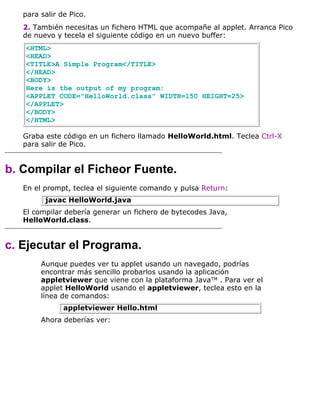 para salir de Pico.
2. También necesitas un fichero HTML que acompañe al applet. Arranca Pico
de nuevo y tecela el siguiente código en un nuevo buffer:
<HTML>
<HEAD>
<TITLE>A Simple Program</TITLE>
</HEAD>
<BODY>
Here is the output of my program:
<APPLET CODE="HelloWorld.class" WIDTH=150 HEIGHT=25>
</APPLET>
</BODY>
</HTML>
Graba este código en un fichero llamado HelloWorld.html. Teclea Ctrl-X
para salir de Pico.
b. Compilar el Ficheor Fuente.
En el prompt, teclea el siguiente comando y pulsa Return:
javac HelloWorld.java
El compilar debería generar un fichero de bytecodes Java,
HelloWorld.class.
c. Ejecutar el Programa.
Aunque puedes ver tu applet usando un navegado, podrías
encontrar más sencillo probarlos usando la aplicación
appletviewer que viene con la plataforma JavaTM . Para ver el
applet HelloWorld usando el appletviewer, teclea esto en la
línea de comandos:
appletviewer Hello.html
Ahora deberías ver:
 