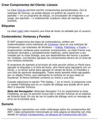 Crear Componentes del Cliente: Lienzos
La clase Canvas permite escribir componentes personalizados. Con la
subclase de Canvas, se puede dibujar un gráfico de usuario en la
pantalla -- en un programa de dibujo, un procesador de imágenes o un
juego, por ejemplo -- e implementar cualquier clase de manejo de
eventos.
Etiquetas
La clase Label sólo muestra una línea de texto no editable por el usuario.
Contenedores: Ventanas y Paneles
El AWT proporciona dos tipos de contenedores, ambos son
implementados como subclases de Container (que es una subclase de
Componet). Las subclases de Windows -- Dialog, FileDialog, y Frame --
proporcionan ventanas para contener componentes. La clase Frame crea
ventanas normales y completamente maduras, como oposición a las
creadas por la clase Dialogs, que son dependientes del marco y pueden
ser modales. Los Paneles agrupan los componentes dentro de un área de
una ventana existente.
El programa de ejemplo al principio de esta sección utiliza un Panel para
agrupar la etiquetas y el área de texto, otro Panel para agruparlo con un
lienzo, y un tercer panel para agrupar el campo de texto, el checkbox y
una lista de opciones desplegable. Todos estos paneles están agrupados
por un objeto Frame, que representa la ventana en la que estos se
muestran. El Marco también contiene un menú y una lista.
Cuando seleccione la opción "File dialog..." en el menú, el programa crea
un objeto FileDialog que es un cuadro de diálogo que puede servir para
Abrir o Guardar ficheros.
Nota del Navegador: Netscape Navigator 2.0 no implementa la clase
FileDialog, ya que no permite nunca leer o escribir ficheros en el sistema
de ficheros local. En vez de ver el cuadro de diálogo verá un mensaje de
error en la Consola Java.
Sumario
Esta página representa una visión relámpago sobre los componentes del
AWT. Cada componente mencionado en esta página se describe con más
detalle en Utilizar Componentes, los Bloques de Construcción del GUI.
 