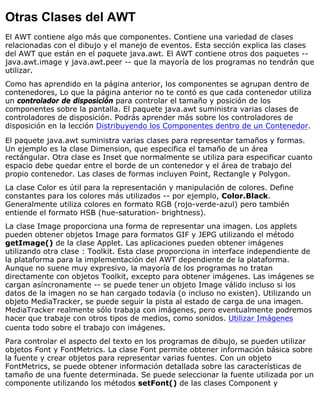 Otras Clases del AWT
El AWT contiene algo más que componentes. Contiene una variedad de clases
relacionadas con el dibujo y el manejo de eventos. Esta sección explica las clases
del AWT que están en el paquete java.awt. El AWT contiene otros dos paquetes --
java.awt.image y java.awt.peer -- que la mayoría de los programas no tendrán que
utilizar.
Como has aprendido en la página anterior, los componentes se agrupan dentro de
contenedores, Lo que la página anterior no te contó es que cada contenedor utiliza
un controlador de disposición para controlar el tamaño y posición de los
componentes sobre la pantalla. El paquete java.awt suministra varias clases de
controladores de disposición. Podrás aprender más sobre los controladores de
disposición en la lección Distribuyendo los Componentes dentro de un Contenedor.
El paquete java.awt suministra varias clases para representar tamaños y formas.
Un ejemplo es la clase Dimension, que especifica el tamaño de un área
rectángular. Otra clase es Inset que normalmente se utiliza para especificar cuanto
espacio debe quedar entre el borde de un contenedor y el área de trabajo del
propio contenedor. Las clases de formas incluyen Point, Rectangle y Polygon.
La clase Color es útil para la representación y manipulación de colores. Define
constantes para los colores más utilizados -- por ejemplo, Color.Black.
Generalmente utiliza colores en formato RGB (rojo-verde-azul) pero también
entiende el formato HSB (hue-saturation- brightness).
La clase Image proporciona una forma de representar una imagen. Los applets
pueden obtener objetos Image para formatos GIF y JEPG utilizando el método
getImage() de la clase Applet. Las aplicaciones pueden obtener imágenes
utilizando otra clase : Toolkit. Esta clase proporciona in interface independiente de
la plataforma para la implementación del AWT dependiente de la plataforma.
Aunque no suene muy expresivo, la mayoría de los programas no tratan
directamente con objetos Toolkit, excepto para obtener imágenes. Las imágenes se
cargan asíncronamente -- se puede tener un objeto Image válido incluso si los
datos de la imagen no se han cargado todavía (o incluso no existen). Utilizando un
objeto MediaTracker, se puede seguir la pista al estado de carga de una imagen.
MediaTracker realmente sólo trabaja con imágenes, pero eventualmente podremos
hacer que trabaje con otros tipos de medios, como sonidos. Utilizar Imágenes
cuenta todo sobre el trabajo con imágenes.
Para controlar el aspecto del texto en los programas de dibujo, se pueden utilizar
objetos Font y FontMetrics. La clase Font permite obtener información básica sobre
la fuente y crear objetos para representar varias fuentes. Con un objeto
FontMetrics, se puede obtener información detallada sobre las características de
tamaño de una fuente determinada. Se puede seleccionar la fuente utilizada por un
componente utilizando los métodos setFont() de las clases Component y
 