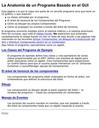 La Anatomía de un Programa Basado en el GUI
Esta página y la que le sigue son parte de un sencillo programa Java que tiene un
UI gráfico, y que explican:
La clases utilizadas por el programa.q
El árbol de herencia de los Componentes del Programaq
Cómo se dibujan los propios Componentesq
Cómo se propagan los eventos a través del árbol de herencia.q
El programa convierte medidas entre el sistema métrico y el sistema americano.
Para los curiosos, aquí está el código fuente. No esperamos que entiendas
completamente el código fuente sin leer el resto de esta lección y las páginas más
relevantes en las lecciones Utilizar Componentes, los Bloques de Construcción del
GUI y Distribuir Componentes dentro de un Contenedor.
Aquí tienes el programa, ejecutándose como un applet.
Las Clases del Programa de Ejemplo
El programa de ejemplo define tres clases y crea ejemplares de varias
clases proporcionadas por el AWT. Define una subclase de Applet para
poder ejecutarse como un applet. Crea Componentes para proporcionar
un control básico para que el usuario pueda interactuar con él. Utilizando
Containes y LayoutManager agrupa los Componentes.
El árbol de herencia de los componentes
Los componentes del programa están ordenados en forma de árbol, con
contenedores que definen la estructura del árbol.
Dibujo
Los componentes se dibujan desde la parte superior del árbol -- la
ventana del programa -- hasta los componentes sin contenedor.
Manejo de Eventos
Las acciones del usuario resultan en eventos, que son pasados a través
del árbol de componentes hasta que un objeto responda al evento.
Ozito
 
