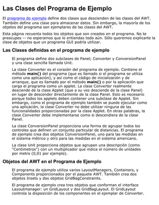 Las Clases del Programa de Ejemplo
El programa de ejemplo define dos clases que descienden de las clases del AWT.
También define una clase para almacenar datos. Sin embargo, la mayoría de los
objetos del programa son ejemplares de las clases del AWT.
Esta página recuenta todos los objetos que son creados en el programa. No te
preocupes -- no esperamos que lo entiendas todo aún. Sólo queremos explicarte la
clase de objetos que un programa GUI podría utilizar.
Las Clases definidas en el programa de ejemplo
El programa define dos subclases de Panel; Converter y ConversionPanel
y una clase sencilla llamada Unit.
La clase Converter es el corazón del programa de ejemplo. Contiene el
método main() del programa (que es llamado si el programa se utiliza
como una aplicación), y así como el código de inicialización y de
arranque, que es llamado por el método main() o por la aplicación que
carga el programa como un applet. La clase Converter realmente
desciende de la clase Applet (que a su vez desciende de la clase Panel)
en lugar de descender directamente de la clase Panel. Esto es necesario
porque todos los applets deben contener una subclase de Applet. Sin
embargo, como el programa de ejemplo también se puede ejecutar como
una aplicación, la clase Converter no debe utilizar ninguna de las
funcionalidades proporcionadas por la clase Applet. En otras palabras, la
clase Converter debe implementarse como si descendiera de la clase
Panel.
La clase ConversionPanel proporciona una forma de agrupar todos los
controles que definen un conjunto particular de distancias. El programa
de ejemplo crea dos objetos ConversionPanel, uno para las medidas en
el sistema métrico y otro para las medidas en el sistema americano.
La clase Unit proporciona objetos que agrupan una descripción (como
"Centimetros") con un multiplicador que indica el número de unidades
por metro (0,01 por ejemplo).
Objetos del AWT en el Programa de Ejemplo
El programa de ejemplo utiliza varios LayoutManagers, Containers, y
Components proporcionados por el paquete AWT. También crea dos
objetos Insets y dos objetos GridBagConstraints.
El programa de ejemplo crea tres objetos que conforman el interface
Layoutmanager: un GridLayout y dos GridBagLayout. El GridLayout
controla la disposición de los componentes en el ejemplar de Converter.
 