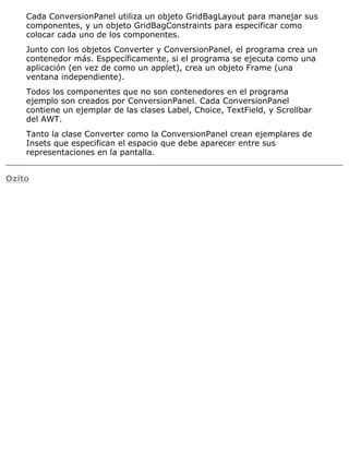 Cada ConversionPanel utiliza un objeto GridBagLayout para manejar sus
componentes, y un objeto GridBagConstraints para especificar como
colocar cada uno de los componentes.
Junto con los objetos Converter y ConversionPanel, el programa crea un
contenedor más. Esppecíficamente, si el programa se ejecuta como una
aplicación (en vez de como un applet), crea un objeto Frame (una
ventana independiente).
Todos los componentes que no son contenedores en el programa
ejemplo son creados por ConversionPanel. Cada ConversionPanel
contiene un ejemplar de las clases Label, Choice, TextField, y Scrollbar
del AWT.
Tanto la clase Converter como la ConversionPanel crean ejemplares de
Insets que especifican el espacio que debe aparecer entre sus
representaciones en la pantalla.
Ozito
 