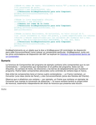 //Añade el campo de texto. Inicialmente mustra "0" y necesita ser de al menos
//10 caracteres de ancho.
textField = new TextField("0", 10);
...//Selecciona GridBagConstraints para este Component.
gridbag.setConstraints(textField, c);
add(textField);
//Añade la lista desplegable (Choice).
unitChooser = new Choice();
...//Genera los items de la lista.
...//Selecciona GridBagConstraints para este Component.
gridbag.setConstraints(unitChooser, c);
add(unitChooser);
//Añade la barra deslizadora. Es horizontal, su valor inicial es 0.
//un click incrementa el valor 100 pixels, y tiene especificados los valores
//mínimo y máximo especificados por las variables del ejemplar min y max.
slider = new Scrollbar(Scrollbar.HORIZONTAL, 0, 100, min, max);
...//Selecciona GridBagConstraints para este Component.
gridbag.setConstraints(slider, c);
add(slider);
}
GridBagConstraints es un objeto que le dice a GridBagLayout (El controlador de disposición
para cada ConversionPanel) como colocar un componente particular. GridBagLayout, junto con
los otros controladores de disposición del AWT se explican en Distribuir Componentes dentro de
un Contenedor.
Sumario
La herencia de Componentes del programa de ejemplo contiene ocho componentes que no son
contenedores -- componentes que representan el UI gráfico del programa. Estos son las
etiquetas, los campos de texto, las elecciones y las barras de desplazamiento que muestra el
programa. Podría haber componentes adicionales como controles de ventana bajo el marco.
Este árbol de componentes tiene al menos cuatro contenedores -- un Frame (ventana), un
Converter (una clase cliente de Panel), y dos ConversionPanels (otros dos Paneles del Cliente).
Observa que si añadimos una ventana -- por ejemplo, un Frame que contiene un ejemplar de
Converter que maneje la conversión de distancias -- la nueva ventana tendrá su propio árbol
de herencia, totalmente independiente del árbol de herencia que presenta esta lección.
Ozito
 