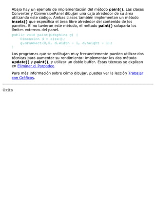 Abajo hay un ejemplo de implementación del método paint(). Las clases
Converter y ConversionPanel dibujan una caja alrededor de su área
utilizando este código. Ambas clases también implementan un método
insets() que especifica el área libre alrededor del contenido de los
paneles. Si no tuvieran este método, el método paint() solaparía los
límites externos del panel.
public void paint(Graphics g) {
Dimension d = size();
g.drawRect(0,0, d.width - 1, d.height - 1);
}
Los programas que se redibujan muy frecuentemente pueden utilizar dos
técnicas para aumentar su rendimiento: implementar los dos método
update() y paint(), y utilizar un doble buffer. Estas técncas se explican
en Eliminar el Parpadeo.
Para más información sobre cómo dibujar, puedes ver la lección Trabajar
con Gráficos.
Ozito
 