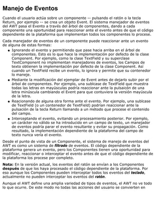Manejo de Eventos
Cuando el usuario actúa sobre un componente -- pulsando el ratón o la tecla
Return, por ejemplo -- se crea un objeto Event. El sistema manejador de eventos
del AWT pasa el Evento a través del árbol de componentes, dando a cada
componente una oportunidad para reaccionar ante el evento antes de que el código
dependiente de la plataforma que implementan todos los componentes lo procese.
Cada manejador de eventos de un componente puede reaccionar ante un evento
de alguna de estas formas:
Ignorando el evento y permitiendo que pase hacia arriba en el árbol de
componentes. Esto es lo que hace la implementación por defecto de la clase
Component. Por ejemplo, como la clase TextField y su superclase
TextComponent no implementan manejadores de eventos, los Campos de
texto obtienen la implementación por defecto de la clase Component. Así
cuando un TextField recibe un evento, lo ignora y permite que su contenedor
lo maneje.
q
Mediante la modificación del ejemplar de Event antes de dejarlo subir por el
árbol de componentes. Por ejemplo, una sublcase de TextField que muestra
todas las letras en mayúsculas podría reaccionar ante la pulsaicón de una
letra minúscula cambiando el Event para que contuviera la versión mayúscula
de la letra.
q
Reacionando de alguna otra forma ante el evento. Por ejemplo, una sublcase
de TextField (o un contenedor de TextField) podrían reaccionar ante la
pulsación de la tecla Return llamando a un método que procese el contenido
del campo.
q
Interceptando el evento, evitando un procesamiento posterior. Por ejemplo,
un carácter no válido se ha introducido en un campo de texto, un manejador
de eventos podría parar el evento resultante y evitar su propagación. Como
resultado, la implementación dependiente de la plataforma del campo de
texto nunca vería el evento.
q
Desde el punto de vista de un Componente, el sistema de manejo de eventos del
AWT es como un sistema de filtrado de eventos. El código dependiente de la
plataforma genera un evento, pero los Componentes tienen una oportunidad para
modificar, reaccionar o interceptar el evento antes de que el código dependiente de
la plataforma los procese por completo.
Nota: En la versión actual, los eventos del ratón se envían a los Componentes
después de que los haya procesado el código dependiente de la plataforma. Por
eso aunque los Componentes pueden interceptar todos los eventos del teclado,
actualmente no pueden interceptar los eventos del ratón.
Aunque el AWT define una amplia variedad de tipos de eventos, el AWT no ve todo
lo que ocurre. De este modo no todas las acciones del usuario se convierten en
 
