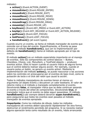 método):
action() (Event.ACTION_EVENT)q
mouseEnter() (Event.MOUSE_ENTER)q
mouseExit() (Event.MOUSE_EXIT)q
mouseMove() (Event.MOUSE_MOVE)q
mouseDown() (Event.MOUSE_DOWN)q
mouseDrag() (Event.MOUSE_DRAG)q
mouseUp() (Event.MOUSE_UP)q
keyDown() (Event.KEY_PRESS or Event.KEY_ACTION)q
keyUp() (Event.KEY_RELEASE or Event.KEY_ACTION_RELEASE)q
gotFocus() (Event.GOT_FOCUS)q
lostFocus() (Event.LOST_FOCUS)q
handleEvent() (all event types)q
Cuando ocurre un evento, se llama al método manejador de evento que
coincide con el tipo del evento. Especificamente, el Evento se pasa
primero al método handleEvent(), que (en la implementación por
defecto de handleEvent()) llama al método apropiado por el tipo de
evento.
El método action() es un método especialista importante en el manejo
de eventos. Sólo los componentes de control básicos -- Button,
Checkbox, Choice, List, MenuItem, y TextField objects -- producen
eventos action. Ellos lo hacen cuando el usuario indica de alguna forma
que el control debería realizar alguna acción. Por ejemplo, cuando el
usuario pulsa un botón, se genera un evento action. Mediante la
implementación del método action(), se puede reaccionar a las acciones
sobre los controles sin preocuparse por el eventos de bajo nivel, como la
pulsación de tecla o el click del ratón que causó la acción.
Todos lo métodos manejadores de eventos tienen al menos un
argumento (el objeto Event) y devuelven un valor booleano. El valor de
retorno indica si el método a manejado completamente el evento.
Devolviendo false, el manejador indica que se debe continuar pasando
el evento a través del árbol de componentes. Devolviendo true, el
manejador indica que el evento no debe seguir pasandose. El método
handleEvent() casi siempre deberá devolver super.handleEvent(),
para asegurarse que todos los eventos sean pasados al método
manejador de eventos apropiado.
Importante: Como los métodos de dibujo, todos los métodos
manejadores de eventos deben ejecutarse rápidamente! De otra fomra,
destruirían el rendimiento percibido del programa. Si se necesita realizar
alguna operación lenta como resultado de un evento, házlo arrancando
 