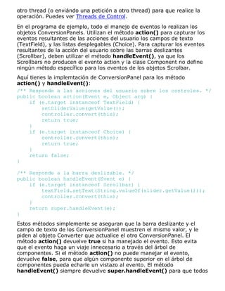 otro thread (o enviándo una petición a otro thread) para que realice la
operación. Puedes ver Threads de Control.
En el programa de ejemplo, todo el manejo de eventos lo realizan los
objetos ConversionPanels. Utilizan el método action() para capturar los
eventos resultantes de las acciones del usuario los campos de texto
(TextField), y las listas desplegables (Choice). Para capturar los eventos
resultantes de la acción del usuario sobre las barras deslizantes
(Scrollbar), deben utilizar el método handleEvent(), ya que los
Scrollbars no producen el evento action y la clase Component no define
ningún método específico para los eventos de los objetos Scrolbar.
Aquí tienes la implemtación de ConversionPanel para los método
action() y handleEvent():
/** Responde a las acciones del usuario sobre los controles. */
public boolean action(Event e, Object arg) {
if (e.target instanceof TextField) {
setSliderValue(getValue());
controller.convert(this);
return true;
}
if (e.target instanceof Choice) {
controller.convert(this);
return true;
}
return false;
}
/** Responde a la barra deslizable. */
public boolean handleEvent(Event e) {
if (e.target instanceof Scrollbar) {
textField.setText(String.valueOf(slider.getValue()));
controller.convert(this);
}
return super.handleEvent(e);
}
Estos métodos simplemente se aseguran que la barra deslizante y el
campo de texto de los ConversionPanel muestren el mismo valor, y le
piden al objeto Converter que actualice el otro ConversionPanel. El
método action() devuelve true si ha manejado el evento. Esto evita
que el evento haga un viaje innecesario a través del árbol de
componentes. Si el método action() no puede manejar el evento,
devuelve false, para que algún componente superior en el árbol de
componentes pueda echarle un vistazo al evento. El método
handleEvent() siempre devuelve super.handleEvent() para que todos
 