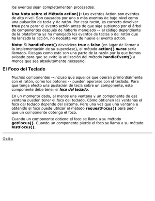 los eventos sean completamenten procesados.
Una Nota sobre el Método action(): Los eventos Action son eventos
de alto nivel. Son causados por uno o más eventos de bajo nivel como
una pulsación de tecla y de ratón. Por esta razón, es correcto devolver
true para parar el evento actión antes de que siga subiendo por el árbol
de componentes después de haberlo manejado -- el código dependiente
de la plataforma ya ha manejado los eventos de teclas o del ratón que
ha lanzado la acción, no necesita ver de nuevo el evento action.
Nota: Si handleEvent() devolviera true o false (en lugar de llamar a
la implementación de su superclase), el método action() nunca sería
llamado. Riesgos como este son una parte de la razón por la que hemos
avisado para que se evite la utilización del método handleEvent() a
menos que sea absolutamente necesario.
El Foco del Teclado
Muchos componentes --incluso que aquellos que operan primordialmente
con el ratón, como los botones -- pueden operarse con el teclado. Para
que tenga efecto una puslación de tecla sobre un componente, este
componente debe tener el foco del teclado.
En un momento dado, al menos una ventana y un componente de esa
ventana pueden tener el foco del teclado. Cómo obtienen las ventanas el
foco del teclado depende del sistema. Pero una vez que una ventana a
obtenido el foco puede utilizar el método requestFocus() para pedir
que un componente obtenga el foco.
Cuando un componente obtiene el foco se llama a su método
gotFocus(). Cuando un componente pierde el foco se llama a su método
lostFocus().
Ozito
 