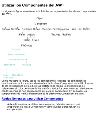 Utilizar los Componentes del AWT
La siguiente figura muestra el árbol de herencia para todas las clases componentes
del AWT.
Object
|
MenuComponent
|
+------------+
| |
MenuItem MenuBar
|
+-------+
| |
Menu MenuItem
Checkbox
Como muestra la figura, todos los componentes, excepto los componentes
relacionados con los menús, descienden de la clase Component del aWT. A causa
de las restricciones de las distintas plataformas (como la imposibilidad de
seleccionar el color de fondo de los menús), todos los componentes relacionados
con los menús se han sacado fuera de la clase Component. En su lugar, los
componentes de menús descienden de la clase MenuComponent del AWT.
Reglas Generales para Utilizar Componentes
Antes de empezar a utilizar componentes, deberías conocer qué
proporciona la clase Component y cómo puedes personalizar los
componentes.
 