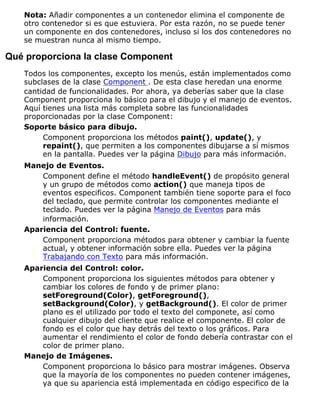 Nota: Añadir componentes a un contenedor elimina el componente de
otro contenedor si es que estuviera. Por esta razón, no se puede tener
un componente en dos contenedores, incluso si los dos contenedores no
se muestran nunca al mismo tiempo.
Qué proporciona la clase Component
Todos los componentes, excepto los menús, están implementados como
subclases de la clase Component . De esta clase heredan una enorme
cantidad de funcionalidades. Por ahora, ya deberías saber que la clase
Component proporciona lo básico para el dibujo y el manejo de eventos.
Aquí tienes una lista más completa sobre las funcionalidades
proporcionadas por la clase Component:
Soporte básico para dibujo.
Component proporciona los métodos paint(), update(), y
repaint(), que permiten a los componentes dibujarse a sí mismos
en la pantalla. Puedes ver la página Dibujo para más información.
Manejo de Eventos.
Component define el método handleEvent() de propósito general
y un grupo de métodos como action() que maneja tipos de
eventos especificos. Component también tiene soporte para el foco
del teclado, que permite controlar los componentes mediante el
teclado. Puedes ver la página Manejo de Eventos para más
información.
Apariencia del Control: fuente.
Component proporciona métodos para obtener y cambiar la fuente
actual, y obtener información sobre ella. Puedes ver la página
Trabajando con Texto para más información.
Apariencia del Control: color.
Component proporciona los siguientes métodos para obtener y
cambiar los colores de fondo y de primer plano:
setForeground(Color), getForeground(),
setBackground(Color), y getBackground(). El color de primer
plano es el utilizado por todo el texto del componete, así como
cualquier dibujo del cliente que realice el componente. El color de
fondo es el color que hay detrás del texto o los gráficos. Para
aumentar el rendimiento el color de fondo debería contrastar con el
color de primer plano.
Manejo de Imágenes.
Component proporciona lo básico para mostrar imágenes. Observa
que la mayoría de los componentes no pueden contener imágenes,
ya que su apariencia está implementada en código especifico de la
 