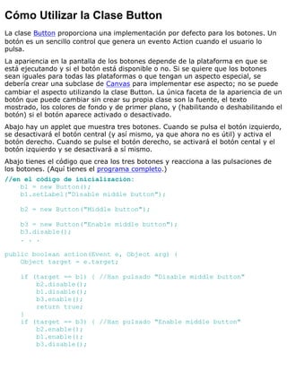 Cómo Utilizar la Clase Button
La clase Button proporciona una implementación por defecto para los botones. Un
botón es un sencillo control que genera un evento Action cuando el usuario lo
pulsa.
La apariencia en la pantalla de los botones depende de la plataforma en que se
está ejecutando y si el botón está disponible o no. Si se quiere que los botones
sean iguales para todas las plataformas o que tengan un aspecto especial, se
debería crear una subclase de Canvas para implementar ese aspecto; no se puede
cambiar el aspecto utilizando la clase Button. La única faceta de la apariencia de un
botón que puede cambiar sin crear su propia clase son la fuente, el texto
mostrado, los colores de fondo y de primer plano, y (habilitando o deshabilitando el
botón) si el botón aparece activado o desactivado.
Abajo hay un applet que muestra tres botones. Cuando se pulsa el botón izquierdo,
se desactivará el botón central (y así mismo, ya que ahora no es útil) y activa el
botón derecho. Cuando se pulse el botón derecho, se activará el botón cental y el
botón izquierdo y se desactivará a sí mismo.
Abajo tienes el código que crea los tres botones y reacciona a las pulsaciones de
los botones. (Aquí tienes el programa completo.)
//en el código de inicialización:
b1 = new Button();
b1.setLabel("Disable middle button");
b2 = new Button("Middle button");
b3 = new Button("Enable middle button");
b3.disable();
. . .
public boolean action(Event e, Object arg) {
Object target = e.target;
if (target == b1) { //Han pulsado "Disable middle button"
b2.disable();
b1.disable();
b3.enable();
return true;
}
if (target == b3) { //Han pulsado "Enable middle button"
b2.enable();
b1.enable();
b3.disable();
 