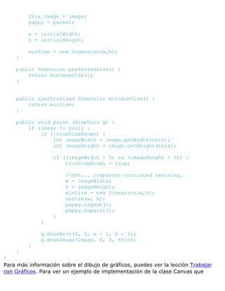 this.image = image;
pappy = parent;
w = initialWidth;
h = initialHeight;
minSize = new Dimension(w,h);
}
public Dimension preferredSize() {
return minimumSize();
}
public synchronized Dimension minimumSize() {
return minSize;
}
public void paint (Graphics g) {
if (image != null) {
if (!trueSizeKnown) {
int imageWidth = image.getWidth(this);
int imageHeight = image.getHeight(this);
if ((imageWidth > 0) && (imageHeight > 0)) {
trueSizeKnown = true;
//Ooh... component-initiated resizing.
w = imageWidth;
h = imageHeight;
minSize = new Dimension(w,h);
resize(w, h);
pappy.layout();
pappy.repaint();
}
}
g.drawRect(0, 0, w - 1, h - 1);
g.drawImage(image, 0, 0, this);
}
}
}
Para más información sobre el dibujo de gráficos, puedes ver la lección Trabajar
con Gráficos. Para ver un ejemplo de implementación de la clase Canvas que
 