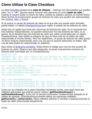 Cómo Utilizar la Clase Checkbox
La clase Checkbox proporciona cajas de chequeo -- botones con dos estados que pueden
estar "on" o "off". (Quizás podría conocer este elemento UI como botón de radio.)
Cuando el usuario pulsa un botón de radio, cambia su estado y genera un evento Action.
Otras formas de proporcionar grupos de botones de radio que pueden ser seleccionados
son choices, lists, y menus.
Si se quiere un grupo de botones de radio en el que sólo uno pueda estar activado,
puede añadir un objeto CheckboxGroup para vigilar el estado de los botones de radio.
Abajo hay un applet que tiene dos columnas de botones de radio. En la izquierda hay
tres botones independientes. Se pueden seleccionar los tres botones de radio, si se
quiere. En la derecha hay tres botones de radio que están corrdinados por un objeto
CheckboxGroup. Este objeto se asegura de que no haya más de un botón de radio
seleccionado al mismo tiempo. Para ser específicos, un grupo de botones de radio puede
no tener ninguno seleccionado, pero una vez que el usuario selecciona un botón, sólo
uno de ellos podrá ser seleccionado en adelante.
Aquí tienes el programa completo. Abajo tienes el código que crea los dos grupos de
botones de radio. Observa que sólo elsegundo, el grupo mutuamente exclusivo de
botones está controlado por un CheckboxGroup.
Panel p1, p2;
Checkbox cb1, cb2, cb3; //Estos son los botones de radio independientes.
Checkbox cb4, cb5, cb6; //Estos botones de radio son parte de un grupo.
CheckboxGroup cbg;
cb1 = new Checkbox(); //El estado por defecto es "off" (false).
cb1.setLabel("Checkbox 1");
cb2 = new Checkbox("Checkbox 2");
cb3 = new Checkbox("Checkbox 3");
cb3.setState(true); //Cambia el estado a"on" (true).
. . .
cbg = new CheckboxGroup();
cb4 = new Checkbox("Checkbox 4", cbg, false); //estado inicial: off (false)
cb5 = new Checkbox("Checkbox 5", cbg, false); //estado inicial: off
cb6 = new Checkbox("Checkbox 6", cbg, false); //estado inicial: off
Junto con los métodos de la clase Checkbox mostrados arriba, esta clase tiene dos
métodos adiconales que podrías querer utilizar: getCheckboxGroup() y
setCheckboxGroup(). Junto con el sencillo constructor CeckboxGroup utilizado en el
código de ejemplo, CheckboxGroup también define los siguientes métodos:
getCurrent() y setCurrent(). Estos métodos obtienen y cambian (respectivamente) el
botón de radio seleccionado actualmente.
Ozito
 