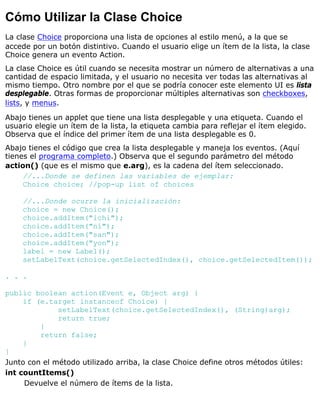 Cómo Utilizar la Clase Choice
La clase Choice proporciona una lista de opciones al estilo menú, a la que se
accede por un botón distintivo. Cuando el usuario elige un ítem de la lista, la clase
Choice genera un evento Action.
La clase Choice es útil cuando se necesita mostrar un número de alternativas a una
cantidad de espacio limitada, y el usuario no necesita ver todas las alternativas al
mismo tiempo. Otro nombre por el que se podría conocer este elemento UI es lista
desplegable. Otras formas de proporcionar múltiples alternativas son checkboxes,
lists, y menus.
Abajo tienes un applet que tiene una lista desplegable y una etiqueta. Cuando el
usuario elegie un ítem de la lista, la etiqueta cambia para reflejar el ítem elegido.
Observa que el índice del primer ítem de una lista desplegable es 0.
Abajo tienes el código que crea la lista desplegable y maneja los eventos. (Aquí
tienes el programa completo.) Observa que el segundo parámetro del método
action() (que es el mismo que e.arg), es la cadena del ítem seleccionado.
//...Donde se definen las variables de ejemplar:
Choice choice; //pop-up list of choices
//...Donde ocurre la inicialización:
choice = new Choice();
choice.addItem("ichi");
choice.addItem("ni");
choice.addItem("san");
choice.addItem("yon");
label = new Label();
setLabelText(choice.getSelectedIndex(), choice.getSelectedItem());
. . .
public boolean action(Event e, Object arg) {
if (e.target instanceof Choice) {
setLabelText(choice.getSelectedIndex(), (String)arg);
return true;
}
return false;
}
}
Junto con el método utilizado arriba, la clase Choice define otros métodos útiles:
int countItems()
Devuelve el número de ítems de la lista.
 