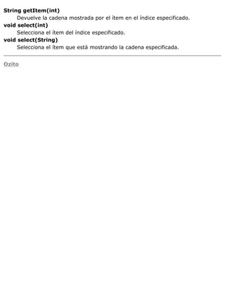 String getItem(int)
Devuelve la cadena mostrada por el ítem en el índice especificado.
void select(int)
Selecciona el ítem del índice especificado.
void select(String)
Selecciona el ítem que está mostrando la cadena especificada.
Ozito
 
