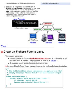 instrucciones en un fichero de bytecodes.
Ejecutar le programa contenido en el
fichero de bytecodes. La máquina virtual Java
está implementada por un intérprete Java,
java. Este intérprete toma nuestro fichero de
bytecodes y lleva a cabo las instrucciones
traduciéndolas a instrucciones que nuestro
ordenador pude entender.
q
entender los bytecodes.
Subir
a.Crear un Fichero Fuente Java.
Tienes dos opciones:
Puedes grabar el fichero HelloWorldApp.java en tu ordenador y así
evitarte todo el tecleo. Luego puedes ir directo al paso b.
q
O, puedes seguir estás (largas) instrucciones:q
1.Arranca SimpleText. En un nuevo documento, teclea el siguiente código:
/**
* The HelloWorldApp class implements an application that
* simply displays "Hello World!" to the standard output.
*/
class HelloWorldApp {
public static void main(String[] args) {
// Display "Hello World!"
System.out.println("Hello World!");
}
}
 