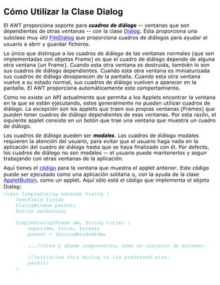 Cómo Utilizar la Clase Dialog
El AWT proporciona soporte para cuadros de diálogo -- ventanas que son
dependientes de otras ventanas -- con la clase Dialog. Ésta proporciona una
subclase muy útil FileDialog que proporciona cuadros de diálogos para ayudar al
usuario a abrir y guardar ficheros.
Lo único que distingue a los cuadros de diálogo de las ventanas normales (que son
implementadas con objetos Frame) es que el cuadro de diálogo depende de alguna
otra ventana (un Frame). Cuando esta otra ventana es destruida, también lo son
sus cuadros de diálogo dependientes. Cuando esta otra ventana es miniaturizada
sus cuadros de diálogo desaparecen de la pantalla. Cuando esta otra ventana
vuelve a su estado normal, sus cuadros de diálogo vuelven a aparecer en la
pantalla. El AWT proporciona automáticamente este comportamiento.
Como no existe un API actualmente que permita a los Applets encontrar la ventana
en la que se están ejecutando, estos generalmente no pueden utilizar cuadros de
diálogo. La excepción son los applets que traen sus propias ventanas (Frames) que
pueden tener cuadros de diálogo dependientes de esas ventanas. Por esta razón, el
siguiente applet consiste en un botón que trae una ventana que muestra un cuadro
de diálogo.
Los cuadros de diálogo pueden ser modales. Los cuadros de diálogo modales
requieren la atención del usuario, para evitar que el usuario haga nada en la
aplicación del cuadro de diálogo hasta que se haya finalizado con él. Por defecto,
los cuadros de diálogo no son modales -- el usuario puede mantenerlos y seguir
trabajando con otras ventanas de la aplicación.
Aquí tienes el código para la ventana que muestra el applet anterior. Este código
puede ser ejecutado como una aplicación solitaria o, con la ayuda de la clase
AppletButton, como un applet. Aquí sólo está el código que implementa el objeto
Dialog:
class SimpleDialog extends Dialog {
TextField field;
DialogWindow parent;
Button setButton;
SimpleDialog(Frame dw, String title) {
super(dw, title, false);
parent = (DialogWindow)dw;
...//Crea y añade componentes, como un conjunto de botones.
//Initialize this dialog to its preferred size.
pack();
}
 