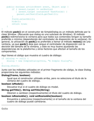 public boolean action(Event event, Object arg) {
if ( (event.target == setButton)
| (event.target instanceof TextField)) {
parent.setText(field.getText());
}
field.selectAll();
hide();
return true;
}
}
El método pack() en el constructor de SimpleDialog es un método definido por la
clase Window. (Recuerde que dialog es una subclase de Window). El método
pack() redimensiona la ventana para que todos sus contenidos tengan su tamaño
preferido o mínimo (dependiendo del controlador de disposición de la ventana). En
general, la utilización de pack() es preferible a llamar al método resize() de una
ventana, ya que pack() deja que cargue el controlador de disposición con la
decisión del tamaño de la ventana, y éste es muy bueno ajustando las
dependencias de la plataforma y otros factores que afectan al tamaño de los
componentes.
Aquí tienes el código que muestra el cuadro de diálogo:
if (dialog == null) {
dialog = new SimpleDialog(this, "A Simple Dialog");
}
dialog.show();
Junto con los métodos utilizados en el primer fragmento de código, la clase Dialog
proporciona los siguientes métodos:
Dialog(Frame, boolean)
Igual que el constructor utilizado arriba, pero no selecciona el titulo de la
ventana del cuadro de diálogo.
boolean isModal()
Devuelve true si el cuadro de diálogo es modal.
String getTitle(), String setTitle(String)
Obienen o cambian (respectivamente) el título del cuadro de diálogo.
boolean isResizable(), void setResizable(boolean)
Encuentra o selecciona (respectivamente) si el tamaño de la ventana del
cuadro de diálogo puede cambiarse.
Ozito
 