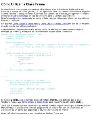 Cómo Utilizar la Clase Frame
La clase Frame proporciona ventanas para los applets y las aplicaciones. Cada aplicación
necesita al menos un Frame (Marco). Si una aplicación tiene una ventana que debería depender
de otra ventana -- desapareciendo cuando la otra ventana se minimiza, por ejemplo -- debería
utilizar un Cuadro de Diálogo en vez de un Frame para la ventana dependiente.
Desafortunadamente, los applets no puede utilizar cajas de diálogo por ahora, por eso utilizan
Frames en su lugar.
Las páginas Cómo utilizar la Clase Menu y Cómo Utilizar la Clase Dialog son dos de las muchas
de este tutorial que utilizan un Frame.
Abajo tienes el código que utiliza la demostración de Menús para crear su ventana (una
subclase de Frame) y manejarla en caso de que el usuario cierre la ventana.
public class MenuWindow extends Frame {
boolean inAnApplet = true;
TextArea output;
public MenuWindow() {
...//Este constructor llama implícitamente al constructor sin argumentos
//de la clase Frame y añade los componentes de la ventana
}
public boolean handleEvent(Event event) {
if (event.id == Event.WINDOW_DESTROY) {
if (inAnApplet) {
dispose();
} else {
System.exit(0);
}
}
return super.handleEvent(event);
}
. . .
public static void main(String args[]) {
MenuWindow window = new MenuWindow();
window.inAnApplet = false;
window.setTitle("MenuWindow Application");
window.pack();
window.show();
}
}
El método pack(), que es llamado desde el método main(), está definido por la clase
Windows. Puedes ver Cómo Utilizar la Clase Dialog para más información sobre pack().
Junto con el constructor sin argumentos de Frame utilizado implícitamente por el constructor de
MenuWindow, la clase Frame también proporciona un constructor con un argumento. El
argumento es un String que especifica el título de la ventana del Frame.
Otros métodos interesantes proporcionados por la clase Frame son:
 