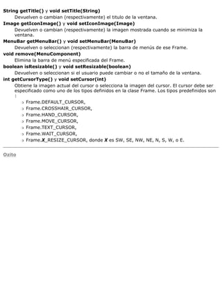 String getTitle() y void setTitle(String)
Devuelven o cambian (respectivamente) el titulo de la ventana.
Image getIconImage() y void setIconImage(Image)
Devuelven o cambian (respectivamente) la imagen mostrada cuando se minimiza la
ventana.
MenuBar getMenuBar() y void setMenuBar(MenuBar)
Devuelven o seleccionan (respectivamente) la barra de menús de ese Frame.
void remove(MenuComponent)
Elimina la barra de menú especificada del Frame.
boolean isResizable() y void setResizable(boolean)
Devuelven o seleccionan si el usuario puede cambiar o no el tamaño de la ventana.
int getCursorType() y void setCursor(int)
Obtiene la imagen actual del cursor o selecciona la imagen del cursor. El cursor debe ser
especificado como uno de los tipos definidos en la clase Frame. Los tipos predefinidos son
:
Frame.DEFAULT_CURSOR,r
Frame.CROSSHAIR_CURSOR,r
Frame.HAND_CURSOR,r
Frame.MOVE_CURSOR,r
Frame.TEXT_CURSOR,r
Frame.WAIT_CURSOR,r
Frame.X_RESIZE_CURSOR, donde X es SW, SE, NW, NE, N, S, W, o E.r
Ozito
 