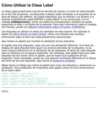Cómo Utilizar la Clase Label
La clase Label proporciona una forma sencilla de colocar un texto no seleccionable
en el GUI del programa. Las Etiquetas (Labels) están alineadas a la izquierda de su
área de dibujo, por defecto. Se puede especificar que se centren o se alineen a la
derecha especificando Label.CENTER o Label.RIGHT en su constructor o en el
método setAlignment(). Como con todos los Componentes, también se puede
especificar el color y la fuente de la etiqueta. Para más información sobre el trabajo
con fuentes, puede ver Obtener Información sobre la Fuente: FontMetrics.
Las etiquetas se utilizan en todos los ejemplos de este tutorial. Por ejemplo el
applet de Cómo Utilizar la Clase Choice, utiliza una etiqueta que muestra
información sobre el ítem que está actualmente seleccionado.
Aquí tienes un applet que muestra la alineación de las etiquetas:
El applet crea tres etiquetas, cada una con una alineación diferente. Si el área de
display de cada etiqueta fuera igual a la anchura del texto de la etiqueta, no se
vería ninguna diferencia en la alineación de las etiquetas. El texto de cada etiqueta
sólo se mostrará en el espacio disponible. Sin embargo, este applet hace que cada
etiqueta sea tan ancha como el applet, que es mayor que cualquiera de las
etiquetas. Como resultado, puede ver una posición horizontal diferente en el dibujo
del texto de las tres etiquetas. Aquí tienes el programa completo.
Abajo tienes el código que utiliza el applet para crear las etiquetas y seleccionar su
alineación. Para própositos de enseñanza este applet utiliza los tres constructores
de la clase Label.
Label label1 = new Label();
label1.setText("Right");
Label label2 = new Label("Center");
label2.setAlignment(Label.CENTER);
Label label3 = new Label("RIGHT", Label.RIGHT);
Ozito
 