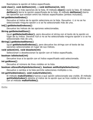 Reemplaza la opción el índice especificado.
void clear(), void delItem(int), y void delItems(int, int)
Borran una o más opciones de la lista. El método clear() vacía la lista. El método
delItem() borra la opción especificada de la lista. El método delItems() borra
las opciones que existan entre los índices especificados (ambos incluidos).
int getSelectedIndex()
Devuelve el índice de la opción selecciona en la lista. Devuelve -1 si no se ha
seleccionado ninguna opción o si se ha seleccionado más de una.
int[] getSelectedIndexes()
Devuelve los índices de las opciones seleccionadas.
String getSelectedItem()
Igual getSelectedIndex(), pero devuelve el string con el texto de la opción en
lugar de su índice. Develve null si no se ha seleccionado ninguna opción o si se ha
seleccionado más de una.
String[] getSelectedItems()
Igual getSelectedIndexes(), pero devuelve los strings con el texto de las
opciones seleccionadas en lugar de sus índices.
void select(int), void deselect(int)
Seleccionan o deseleccionan la opción con el índice especificado.
boolean isSelected(int)
Devuelve true si la opción con el índice especificado está seleccionada.
int getRows()
Devuelve el número de línes visibles en la lista.
boolean allowsMultipleSelections(), boolean setMultipleSelections()
Devuelve o cambia si la lista permite selecciones múltiples o no.
int getVisibleIndex(), void makeVisible(int),
El método makeVisible() fuerza a que opción seleccionado sea visible. El método
getVisibleIndex() obtiene el indice de la opción que se hizo visible la última vez
con el método makeVisible().
Ozito
 