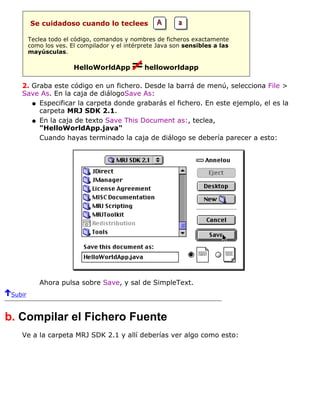 Se cuidadoso cuando lo teclees
Teclea todo el código, comandos y nombres de ficheros exactamente
como los ves. El compilador y el intérprete Java son sensibles a las
mayúsculas.
HelloWorldApp helloworldapp
2. Graba este código en un fichero. Desde la barrá de menú, selecciona File >
Save As. En la caja de diálogoSave As:
Especificar la carpeta donde grabarás el fichero. En este ejemplo, el es la
carpeta MRJ SDK 2.1.
q
En la caja de texto Save This Document as:, teclea,
"HelloWorldApp.java"
q
Cuando hayas terminado la caja de diálogo se debería parecer a esto:
Ahora pulsa sobre Save, y sal de SimpleText.
Subir
b. Compilar el Fichero Fuente
Ve a la carpeta MRJ SDK 2.1 y allí deberías ver algo como esto:
 