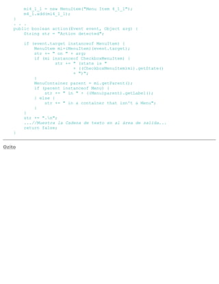 mi4_1_1 = new MenuItem("Menu Item 4_1_1");
m4_1.add(mi4_1_1);
}
. . .
public boolean action(Event event, Object arg) {
String str = "Action detected";
if (event.target instanceof MenuItem) {
MenuItem mi=(MenuItem)(event.target);
str += " on " + arg;
if (mi instanceof CheckboxMenuItem) {
str += " (state is "
+ ((CheckboxMenuItem)mi).getState()
+ ")";
}
MenuContainer parent = mi.getParent();
if (parent instanceof Menu) {
str += " in " + ((Menu)parent).getLabel();
} else {
str += " in a container that isn't a Menu";
}
}
str += ".n";
...//Muestra la Cadena de texto en al área de salida...
return false;
}
Ozito
 