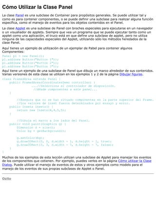 Cómo Utilizar la Clase Panel
La clase Panel es una subclase de Container para propósitos generales. Se puede utilizar tal y
como es para contener componentes, o se puede definir una subclase para realizar alguna función
específica, como el manejo de eventos para los objetos contenidos en el Panel.
La clase Applet es una subclase de Panel con broches especiales para ejecutarse en un navegador
o un visualiador de applets. Siempre que vea un programa que se puede ejecutar tanto como un
applet como una aplicación, el truco está en que define una subclase de applet, pero no utiliza
ninguna de las capacidades especiales del Applet, utilizando sólo los métodos heredados de la
clase Panel.
Aquí tienes un ejemplo de utilización de un ejemplar de Pabel para contener algunos
Componentes:
Panel p1 = new Panel();
p1.add(new Button("Button 1"));
p1.add(new Button("Button 2"));
p1.add(new Button("Button 3"));
Aquí tiene un ejemplo de una subclase de Panel que dibuja un marco alrededor de sus contenidos.
Varias versiones de esta clase se utilizan en los ejemplos 1 y 2 de la página Dibujar figuras.
class FramedArea extends Panel {
public FramedArea(CoordinatesDemo controller) {
...//Selecciona el controlador de disposición.
//Añade componentes a este panel...
}
//Asegura que no se han situado componentes en la parte superior del Frame.
//Los valores de inset fueron determinados por ensayo y error.
public Insets insets() {
return new Insets(4,4,5,5);
}
//Dibuja el marco a los lados del Panel.
public void paint(Graphics g) {
Dimension d = size();
Color bg = getBackground();
g.setColor(bg);
g.draw3DRect(0, 0, d.width - 1, d.height - 1, true);
g.draw3DRect(3, 3, d.width - 7, d.height - 7, false);
}
}
Muchos de los ejemplos de esta lección utilizan una subclase de Applet para manejar los eventos
de los componentes que cotienen. Por ejemplo, puedes verlos en la página Cómo utilizar la Clase
Dialog. Puede utilizar el manejo de eventos de estos y otros ejemplos como modelo para el
manejo de los eventos de sus propias subclases de Applet o Panel.
Ozito
 