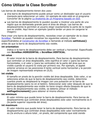Cómo Utilizar la Clase Scrollbar
Las barras de desplazamiento tienen dos usos:
Una barra de desplazamiento puede actuar como un deslizador que el usuario
manipula para seleccionar un valor. Un ejemplo de esto está en el programa
Converter de la página La Anatomía de un Programa basado en GUI.
q
Las barras de desplazamiento le pueden ayudar a mostrar una parte de una
región que es demasiado grande para el área de dibujo. Las barras de
desplazamiento le permiten al usuario elegir exactamente la parte de la región
que es visible. Aquí tiene un ejemplo (podría tardar un poco en cargarse la
imagen):
q
Para crear una barra de desplazamiento, necesitas crear un ejemplar de la clase
Scrollbar. También se pueden inicializar los siguientes valores, o bien
especificándolos al Constructor de Scrollbar o llamando al método setValues()
antes de que la barra de desplazamiento sea visible.
int orientation
Indica si la barra de desplazamiento debe ser vertical u horizontal. Especificado
con Scrollbar.HORIZONTAL o Scrollbar.VERTICAL.
int value
El valor inicial de la barra de desplazamiento. Para barras de desplazamiento
que controlan un área desplazable, esto significa el valor x (para las barras
horizontales, o el valor y (para las verticales) de la parte del área que es
visible cuando el usuario la visita por primera vez. Por ejemplo, el applet
anterior arranca en las posiciones 0 tanto vertical como horizontal y la porción
de imagen representada empieza en (0,0).
int visible
El tamaño en pixels de la porción visible del área desplazable. Este valor, si se
selecciona antes de que la barra de desplazamiento sea visible, determina
cuantos pixels se desplazará la imagen con una pulsación en la barra de
desplazamiento (pero no en el botón). Seleccionar este valor después de que la
barra de desplazamiento sea visible no tiene ningún efecto.Después de que la
barra de desplazamiento sea visible, se debería utilizar el método
setPageIncrement() para obtener el mismo efecto.
int minimum
El valor mínimo que puede tener la barra de desplazamiento. Para barras de
desplazamiento que controlan áreas desplazables este valor normalmente es 0
(la parte superior izquierda del área).
int maximum
El valor máximo que puede tener la barra de desplazamiento. Para barras de
desplazamiento que controlan áreas desplazables este valor normalmente
es:(la anchura o altura total , en pixels, del componente que está siendo
 