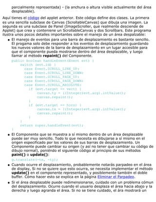 parcialmente representada) - (la anchura o altura visible actualmente del área
desplazable).
Aquí tienes el código del applet anterior. Este código define dos clases. La primera
es una sencilla subclase de Canvas (ScrollableCanvas) que dibuja una imagen. La
segunda es una subclase de Panel (ImageScroller, que realmente desciende de
Applet) que crea y conteniene un ScrollableCanvas y dos Scrollbars. Este programa
ilustra unos pocos detalles importantes sobre el manejo de un área despalzable:
El manejo de eventos para una barra de desplazamiento es bastante sencillo.
El progama solo debe responder a los eventos de desplazamiento guardando
los nuevos valores de la barra de desplazamiento en un lugar accesible para
que el componente pueda mostrarse dentro del área desplazable, y luego
llamar al método repaint() del Componente.
public boolean handleEvent(Event evt) {
switch (evt.id) {
case Event.SCROLL_LINE_UP:
case Event.SCROLL_LINE_DOWN:
case Event.SCROLL_PAGE_UP:
case Event.SCROLL_PAGE_DOWN:
case Event.SCROLL_ABSOLUTE:
if (evt.target == vert) {
canvas.ty = ((Integer)evt.arg).intValue();
canvas.repaint();
}
if (evt.target == horz) {
canvas.tx = ((Integer)evt.arg).intValue();
canvas.repaint();
}
}
return super.handleEvent(evt);
}
q
El Componente que se muestra a sí mismo dentro de un área desplazable
puede ser muy sencillo. Todo lo que necesita es dibujarse a sí mismo en el
origen especificado por los valores de sus barras de desplazamiento. Un
Componente puede cambiar su origen (y así no tener que cambiar su código de
dibujo normal), poniéndo el siguiente código al principio de sus métodos
paint() o update():
g.translate(-tx, -ty);
q
Cuando ocurre el desplazamiento, probablemente notarás parpadeo en el área
de display, Si no se quiere que esto ocurra, se necesita implementar el método
update() en el componente representado, y posiblemente también el doble
buffer. Cómo hacer esto se explica en la página Eliminar el Parpadeo.
q
Si el área desplazable puede redimensionarse, cuidado con un problema cómun
del desplazamiento. Ocurre cuando el usuario desplaza el área hacia abajo y la
derecha y luego agranda el área. Si no se tiene cuidado, el ára mostrará un
q
 